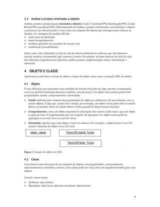 3.2

Análise e projeto orientados a objetos

Análise, projeto e programação orientados a objetos: Coad e Yourdon(1979), Rumbaugh(1991), Grady
Booch(1991), Jacobson(1992). Diferentemente da análise e projeto estruturados, na orientação a objetos
o processo a ser informatizado é visto como um conjunto de objetos que interagem para realizar as
funções. As vantagens do modelo OO são:
◊ maior grau de abstração;
◊ maior encapsulamento;
◊ modelos apoiados em conceitos do mundo real;
◊ reutilização (reusabilidade).
Neste curso, não é abordado o ciclo de vida de desenvolvimento de software que são inúmeros:
cascata, iterativo, incremental, ágil, extremo e outros. No entanto, as fases clássicas do ciclo de vida
são utilizadas (engenharia de requisitos, análise, projeto, implementação, testes, manutenção e
operação).

4 OBJETO E CLASSE
Apresenta-se uma breve revisão de objeto e classes de objeto assim como a notação UML de ambos.

4.1

Objeto

É uma abstração que representa uma entidade do mundo real pode ser algo concreto (computador,
carro) ou abstrato (transação bancária, histórico, taxa de juros). Um objeto num sistema possui três
propriedades: estado, comportamento e identidade.
◊

Estado: definido pelo conjunto de propriedades do objeto (os atributos) e de suas relações com os
outros objetos. É algo que muda com o tempo, por exemplo, um objeto turma pode estar no estado
aberto ou fechado. Inicia no estado aberto e fecha quando 10 alunos fazem inscrição.

◊

Comportamento: como um objeto responde às solicitações dos outros e tudo mais o que um objeto
é capaz de fazer. É implementado por um conjunto de operações. Ex. objeto turma pode ter
operações acrescentar aluno ou suprimir aluno.

◊

Identidade: significa que cada objeto é único no sistema. Por exemplo, o objeto turma Tecno-OO
manhã é diferente do objeto Tecno-OO tarde.

objeto : classe

Tecno-OO manhã :Turma

Tecno-OO tarde : Turma
.
Figura 1. Notação de objeto em UML

4.2

Classe

Uma classe é uma descrição de um conjunto de objetos com propriedades, comportamento,
relacionamentos e semântica comuns. Uma classe pode ser vista como um esqueleto/modelo para criar
objetos.
Exemplo: classe turma
◊
◊

Atributos: sala, horário
Operações: obter local, adicionar estudante, obter horário

7

 