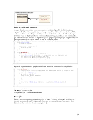 class agregação por composição

HistoricoPagsWeb

URLVisitada
1

0..*

-

URL: String

Figura 79: Agregação por composição.

A seguir duas implementações possíveis para a composição da figura 79. Um histórico é uma
agregação de URLS visitadas, portanto, uma vez que o histórico é destruído as instâncias de URLs
visitadas também o serão. Em Java não há necessidade de destruir os objetos devido ao Garbage
Collection. Todos os objetos criados são eliminados da memória quando não são mais referenciados
por nenhuma variável, portanto na implementação da agregação por composição não precisamos nos
preocupar com a igualdade dos tempos de vida do todo e das partes.
1
2
3
4
5
6
7
8
9
10
11
12
13
14
15
16
17

class URLVisitada {
private String url;
URLVisitada (String url) {
this.url = url;
}
}
class Historico {
// cria três objetos da classe URLVisitada
private URLVisitada[] historico = { // poderia ser com alguma coleção
new URLVisitada("http://www.uol.com.br"),
new URLVisitada("http://www.terra.com.br"),
new URLVisitada("http://www.lemonde.fr"),
};
…
}

É possível implementar uma agregação com classes aninhadas, como ilustra o código abaixo.
1
2
3
4
5
6
7
8
9
10
11
12
13
14

class Historico {
// como private, a URLVisitada só pode ser instanciada dentro do escopo do todo
private class URLVisitada {
private String url;
URLVisitada (String umaURL) {
url = umaURL;
}
...
}
private Vector<URLVisitada> historico = new Vector<URLVisitada>(4, 2);
...
}

Agregação por associação
A implementação é idêntica a da associação.

Realização
É uma relação que indica que uma classe realiza ou segue o contrato definido por uma classe de
interface (no sentido Java). No diagrama de classes do conversor de Celsius-Fahrenheit, a classe
Histórico realiza a interface Serializable (implements).

73

 