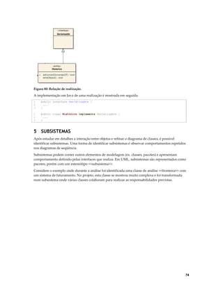 «interface»
Serializable

«instantiate»

1
«entity»
Historico
+
-

adicionar(ConversaoCF) : void
writeObject() : void

Figura 80: Relação de realização.

A implementação em Java de uma realização é mostrada em seguida.
1
2
3

public interface Serializable {
...
}

1
2
3

public class Histórico implements Serializable {
...
}

5 SUBSISTEMAS
Após estudar em detalhes a interação entre objetos e refinar o diagrama de classes, é possível
identificar subsistemas. Uma forma de identificar subsistemas é observar comportamentos repetidos
nos diagramas de seqüência.
Subsistemas podem conter outros elementos de modelagem (ex. classes, pacotes) e apresentam
comportamento definido pelas interfaces que realiza. Em UML, subsistemas são representados como
pacotes, porém com um estereótipo <<subsistema>>.
Considere o exemplo onde durante a análise foi identificada uma classe de análise <<fronteira>> com
um sistema de faturamento. No projeto, esta classe se mostrou muito complexa e foi transformada
num subsistema onde várias classes colaboram para realizar as responsabilidades previstas.

74

 