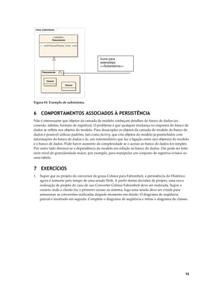 class subsistema
«interface»
Faturamento
+

emitirFatura(Pessoa, float) : void

Ícone para
estereótipo
<<Subsistema>>
Faturamento

Class3
Class4

Figura 81: Exemplo de subsistema.

6 COMPORTAMENTOS ASSOCIADOS À PERSISTÊNCIA
Não é interessante que objetos da camada de modelo conheçam detalhes do banco de dados (ex.
conexão, tabelas, formato de registros). O problema é que qualquer mudança no esquema do banco de
dados se reflete nos objetos do modelo. Para desacoplar os objetos da camada do modelo do banco de
dados é possível utilizar padrões, tais como factory, que cria objetos do modelo já preenchidos com
informações do banco de dados e da, um intermediário que faz a ligação entre o(s) objeto(s) do modelo
e o banco de dados. Pode haver aumento da complexidade se o acesso ao banco de dados for simples.
Por outro lado diminui-se a dependência do modelo em relação ao banco de dados. Dao pode ser feito
num nível de granularidade maior, por exemplo, para manipular um conjunto de registros (visão) ou
uma tabela.

7 EXERCÍCIOS
1.

Supor que no projeto do conversor de graus Celsius para Fahrenheit, a persistência do Histórico
agora é somente pelo tempo de uma sessão Web. A partir destas decisões de projeto, uma nova
realização de projeto do caso de uso Converter Celsius-Fahrenheit deve ser realizada. Supor o
cenário onde o cliente faz o primeiro acesso ao sistema, logo uma sessão deve ser criada para
armazenar as conversões realizadas daquele momento em diante. O diagrama de seqüência
parcial é mostrado em seguida. Complete o diagrama de seqüência e refine o diagrama de classes.

75

 