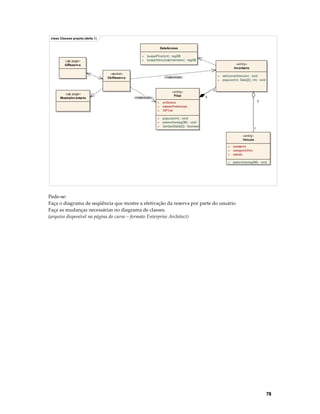 class Classes proj eto (delta 1)
DataAccess
+
+

«jsp page»
IUReserv a

buscarFilial(int) : regDB
buscarVeiculos(Inventario) : regDB
«entity»
Inv entario

«servlet»
CtrlReserv a

«jsp page»
MostraInv entario

+
+

«instantiate»

«entity»
Filial

«instantiate»
+
+
+

1
1
1

endereco
estadoFederecao
IDFilial

+
+
+

adicionar(Vei culo) : void
popular(int, Date[2], int) : void

popular(int) : void
preencher(regDB) : void
validar(Date[2]) : boolean

*
«entity»
Veiculo
+
+
+

acessorio
categoriaVeic
estado

+

preencher(regDB) : void

Pede-se:
Faça o diagrama de seqüência que mostre a efetivação da reserva por parte do usuário
Faça as mudanças necessárias no diagrama de classes.
(arquivo disponível na página do curso – formato Enterprise Architect)

78

 