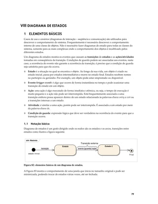 VIII DIAGRAMA DE ESTADOS
1 ELEMENTOS BÁSICOS
Casos de uso e cenários (diagramas de interação – seqüência e comunicação) são utilizados para
descrever o comportamento do sistema. Frequentemente é necessário descrever o comportamento
interno de uma classe de objetos. Não é necessário fazer diagramas de estado para todas as classes do
sistema, somente para as mais complexas onde o comportamento dos objetos é modificado pelos
diferentes estados.
Um diagrama de estados mostra os eventos que causam as transições de estados e as ações/atividades
tomadas em conseqüência da transição. Condições de guarda podem ser associadas aos eventos, neste
caso, a ocorrência do evento não garante a ocorrência da transição, é preciso que a condição de guarda
seja satisfeita para que ela ocorra.
◊

Estado é a situação na qual se encontra o objeto. Ao longo da sua vida, um objeto é criado no
estado inicial, passa por estados intermediários e morre no estado final. Estados recebem nomes
no particípio ou gerúndio. Por exemplo, um objeto pode estar emprestado ou disponível.

◊

Evento (trigger event): é algo que ocorre de forma instantânea no tempo e pode ocasionar uma
transição de estado em um objeto.

◊

Ação: uma ação é algo executado de forma imediata e atômica, ou seja, o tempo de execução é
muito pequeno e a ação não pode ser interrompida. Está frequentemente associada a uma
transição embora possa aparecer dentro de um estado relacionada às palavras-chave entry e exit ou
a transições internas a um estado.

◊

Atividade: é similar a uma ação, porém pode ser interrompida. É associada a um estado por meio
da palavra-chave do.

◊

Condição de guarda: expressão lógica que deve ser verdadeira na ocorrência do evento para que a
transição ocorra.

1.1

Notação básica

Diagrama de estados é um grafo dirigido onde os nodos são os estados e os arcos, transições entre
estados como ilustra a figura seguinte.

stm Abstrato

Transição externa
Estado 2

Estado
transição

evento [guarda] /ação

estado inicial

Final

Figura 82: elementos básicos de um diagrama de estados.
A Figura 83 mostra o comportamento de uma janela que inicia no tamanho original e pode ser
minimizada, podendo trocar de estados várias vezes, até ser fechada.

79

 
