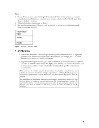 Dicas
Classes devem encerrar uma só abstração do mundo real. Por exemplo, uma classe estudante
contendo também o histórico do estudante não é uma boa solução. Melhor é dividi-la em duas
classes: estudante e histórico.
◊ Utilizar substantivos para nomear as classes.
◊ Nas fases iniciais de desenvolvimento, pode-se suprimir os atributos e os métodos deixando
somente os compartimentos.
◊

<<estereótipo>>
Classe
atributos
métodos
Figura 2. Notação UML para classe.

5 EXERCÍCIOS
1. Um usuário deseja uma calculadora que efetue as quatro operações básicas. As expressões

permitidas são binárias envolvendo apenas dois números, por exemplo, 2 + 3.5 ou 3 * 3.2.
Identifique os objetos, seus métodos e atributos.
2. Seguindo a abordagem de orientação a objetos, identificar no enunciado abaixo os objetos e

usuários do sistema. Liste os nomes dos objetos, seus atributos e os usuários do sistema. Faça
o mesmo para a análise e projeto estruturados identificando as grandes funções e suas
decomposições.
UMA LOCADORA de veículos necessita de um sistema para facilitar o atendimento a seus
clientes. Os carros são classificados por tipo: popular, luxo e utilitário. As informações que
interessam à locadora sobre cada um dos veículos são: placa do carro, tipo e valor diário do
aluguel.
Os funcionários da locadora são responsáveis pelo cadastro dos clientes e dos veículos. Eles
também fazem as locações e encerram as mesmas. Há clientes especiais e comuns. Os
especiais têm direito a uma taxa de desconto e um valor de quilometragem extra nas suas
locações. Um cliente é identificado pelo nome, número do cartão de crédito e data de
expiração.

8

 