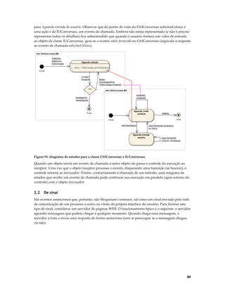 para Aguarda entrada do usuário. Observar que do ponto de vista do CtrlConversao solicitarCelsius é
uma ação e de IUConversao, um evento de chamada. Embora não esteja representado (e não é preciso
representar todos os detalhes) fica subentendido que quando o usuário fornece um valor de entrada
ao objeto da classe IUConversao, gera-se o evento valor fornecido no CtrlConversao (equivale à resposta
ao evento de chamada solicitarCelsius).
stm CtrlConv ersao ME
/instancia
Historico e
IUConversao

Aguarda entrada
+

entry / ^IUConversao.solicitarCelsius

Inicial
v:=valor
fornecido

fim

[falso]
/ConversaoCF(v),
^IUConversao.mostrar(f)

stm IUConv ersao ME
mostrar(f)
/mostrar(f)

[verdadeiro]
/writeObject()

Aguarda cmdo
controle

Final

destroy
final

Initial
solicitarCelsius

valor fornecido [numérico
ou "fim"]

Aguarda entrada
usuário

valor fornecido
[~fim & ~numérico]

Figura 91: diagrama de estados para a classe CtrlConversao e IUConversao.

Quando um objeto envia um evento de chamada a outro objeto ele passa o controle da execução ao
receptor. Uma vez que o objeto receptor processa o evento, disparando uma transição (se houver), o
controle retorna ao invocador. Porém, contrariamente a chamada de um método, uma máquina de
estados que recebe um evento de chamada pode continuar sua execução em paralelo (após retorno do
controle) com o objeto invocador.

2.2

De sinal

São eventos assíncronos que, portanto, não bloqueiam o emissor, tal como um sinal enviado pela rede
de comunicação de um processo a outro ou vindo da própria interface do usuário. Para ilustrar este
tipo de sinal, considerar um servidor de páginas WEB. O funcionamento típico é o seguinte: o servidor
aguarda mensagens que podem chegar a qualquer momento. Quando chega uma mensagem, o
servidor a trata e envia uma resposta de forma assíncrona (sem se preocupar se a mensagem chegou
ou não).

84

 