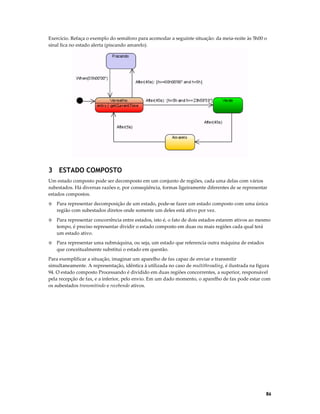 Exercício. Refaça o exemplo do semáforo para acomodar a seguinte situação: da meia-noite às 5h00 o
sinal fica no estado alerta (piscando amarelo).

3 ESTADO COMPOSTO
Um estado composto pode ser decomposto em um conjunto de regiões, cada uma delas com vários
subestados. Há diversas razões e, por conseqüência, formas ligeiramente diferentes de se representar
estados compostos.
◊

Para representar decomposição de um estado, pode-se fazer um estado composto com uma única
região com subestados diretos onde somente um deles está ativo por vez.

◊

Para representar concorrência entre estados, isto é, o fato de dois estados estarem ativos ao mesmo
tempo, é preciso representar dividir o estado composto em duas ou mais regiões cada qual terá
um estado ativo.

◊

Para representar uma submáquina, ou seja, um estado que referencia outra máquina de estados
que conceitualmente substitui o estado em questão.

Para exemplificar a situação, imaginar um aparelho de fax capaz de enviar e transmitir
simultaneamente. A representação, idêntica à utilizada no caso de multithreading, é ilustrada na figura
94. O estado composto Processando é dividido em duas regiões concorrentes, a superior, responsável
pela recepção de fax, e a inferior, pelo envio. Em um dado momento, o aparelho de fax pode estar com
os subestados transmitindo e recebendo ativos.

86

 