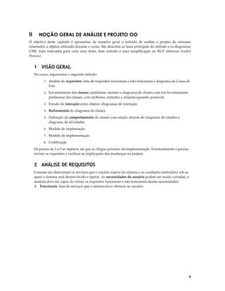 II

NOÇÃO GERAL DE ANÁLISE E PROJETO OO

O objetivo deste capítulo é apresentar de maneira geral o método de análise e projeto de sistemas
orientados a objetos utilizado durante o curso. São descritas as fases principais do método e os diagramas
UML mais indicados para cada uma delas. Este método é uma simplificação do RUP (Rational Unified
Process).

1 VISÃO GERAL
No curso, seguiremos o seguinte método:
1. Análise de requisitos: lista de requisitos funcionais e não-funcionais e diagrama de Casos de

Uso.
2. Levantamento das classes candidatas: montar o diagrama de classes com um levantamento

preliminar das classes, com atributos, métodos e relações (quando possível).
3. Estudo da interação entre objetos: diagramas de interação
4. Refinamento do diagrama de classes
5. Definição do comportamento de classes com estado através de máquinas de estados e

diagrama de atividades
6. Modelo de implantação
7. Modelo de implementação
8. Codificação

Os passos de 3 a 5 se repetem até que se chegue próximo da implementação. Eventualmente é preciso
revisar os requisitos e verificar as implicações das mudanças no projeto.

2 ANÁLISE DE REQUISITOS
Consiste em determinar os serviços que o usuário espera do sistema e as condições (restrições) sob as
quais o sistema será desenvolvido e operar. As necessidades do usuário podem ser muito variadas, o
analista deve ser capaz de retirar os requisitos funcionais e não-funcionais destas necessidades:
◊ Funcionais: lista de serviços que o sistema deve oferecer ao usuário.

9

 