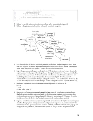 113
114
115
116
117
118
119
120 }

3.
4.

evento = rdr.readLine();
mudarEstado(evento);
} catch (IOException e) {
System.out.println("!!! Erro leitura !!!");
}
} while (evento.compareToIgnoreCase("f")!=0);
}

Refazer o exercício acima mostrando como colocar ações nos estados (entry e exit).
Refazer o diagrama de estados abaixo utilizando um estado composto.

Inserir cartão
/Ler cartão
Cancelar/
ejetar cartão

Ociosa
Fazer manut.
Fim manut.

Manutenção

Validação
do cartão

Cancelar/
ejetar cartão

Seleção
operação

Cancelar/
ejetar cartão
Cancelar/
ejetar cartão
Fim impressão/
ejetar cartão

Processamento

Impressão

5.

Faça um diagrama de estados para uma classe que implemente um jogo de xadrez. Você pode
usar, por exemplo, os eventos seguintes: branca move, preta move, branca desiste, preta desiste,
xeque mate. Represente nos estados o jogador da vez (brancas ou pretas).

6.

Faça o diagrama de estados para um despertador. O despertador pode estar em um dos estados
seguintes: desarmado, esperando e despertando. O despertador inicia no estado desarmado. Para
passar ao estado esperando, ele deve ser armado para disparar num determinado horário. No
estado despertando ele soa por 30 segundos. Se o usuário desligá-lo ele volta ao estado
desarmado. Caso o usuário não desligue, o despertador volta a soar em 2 minutos até 3 vezes. Se
ao cabo destas 3 vezes o usuário não desligou-o então o despertador volta ao estado desarmado.

7.

Desenhe o diagrama de estados correspondente ao algoritmo do fatorial de “n”:

0! = 1
1! = 1
n! se n > 1 = n*(n-1)!
8.

Represente em 3 diagramas de estado, uma televisão que pode estar ligada ou desligada, um
DVD player, que também pode estar ligado ou desligado e um controle remoto que tem dois
modos de funcionamento ora liga/desliga a televisão e ora liga/desliga o DVD player. Os botões
dos três aparelhos são do tipo liga/desliga (o mesmo botão realiza as duas funções).

9.

Suponha um editor de textos capaz de manipular três tipos diferentes de objetos: textos, imagens e
desenhos. Este programa manipula somente um tipo de objeto por vez de acordo com a seleção
corrente do usuário. Quando o usuário seleciona um texto, o editor mostra um menu pop-up com
as opções de edição textuais, o mesmo ocorre quando da seleção de uma imagem ou de um

90

 