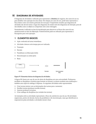 IX DIAGRAMA DE ATIVIDADES
O diagrama de atividades é utilizado para representar a dinâmica do negócio, dos casos de uso ou
para detalhar uma operação de uma classe. Em relação aos casos de uso, pode tanto representar o
fluxo básico como um cenário particular de execução. É importante ressaltar que diagramas de
atividade não devem tomar o lugar dos diagramas de estado nem dos diagramas de interação, pois ele
não detalha como os objetos se comportam nem como interagem.
Normalmente é utilizado na fase de inicialização para descrever os fluxos dos casos de uso,
amadurecendo na fase de elaboração. Posteriormente pode ser utilizado para representar o
fluxograma para uma operação.

1 ELEMENTOS BÁSICOS
◊

Ação: realizada de forma instantânea.

◊

Atividade: demora certo tempo para ser realizada.

◊

Transição:

◊

Decisão

◊

Paralelismo ou bifurcação (fork)

◊

Sincronização ou união (join)

◊

Raias

Figura 97: Elementos básicos do diagrama de atividades.

A figura 98, ilustra um caso de uso de oferta de disciplinas em uma universidade. Professores
escolhem as disciplinas e horários (que formam as turmas), os alunos recebem uma notificação e
também uma cópia do catálogo é impressa. As seguintes atividades estão representadas:
◊
◊
◊
◊

Criar turmas (entrar com as informações das turmas para o semestre)
Escolher turmas (professor escolhe turmas)
Associar professor às turmas
Criar catálogo de disciplinas (na verdade das turmas)

As transições entre as atividades representam o fluxo de controle do caso de uso. Há atividades
seqüenciais, pontos de decisão, barras de paralelismo e de sincronização, raias que identificam os
responsáveis pelas atividades e atividades inicial e final.

92

 