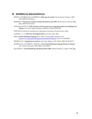 XI REFERÊNCIAS BIBLIOGRÁFICAS
BOOCH G; RUMBAUGH J; JACOBSON I. UML: guia do usuário. Rio de Janeiro: Campus, c2000.
472p. ISBN 85-352-0562-4
BEZERRA E. Princípios de Análise e Projeto de Sistemas com UML, Rio de Janeiro, Elsevier, 2002,
286p, ISBN 85-352-1032-6.
FOWLER M; SCOTT K. UML essencial: um breve guia para a linguagem-padrão de modelagem de
objetos. 2.ed. Porto Alegre: Bookman, 2000 169 p. ISBN 8573077298
FOWLER M. Padrões de Arquitetura de Aplicações Corporativas, Bookman (ed.), 494p.
GUEDES G. T. A.; UML Uma Abordagem Prática, Inovatec, 319p., 2004.
OMG, Unified Modeling Language 2.1.1, 732p., Fevereiro/2007. Disponível em
http://www.omg.org/cgi-bin/apps/doc?formal/07-02-05.pdf, acesso em 16/04/2007.
PRESSMAN R. S. Engenharia de software. São Paulo: Makron, 1995. 1056 p. ISBN 85-346-0237-9
RUMBAUGH J., JACOBSON I., BOOCH G. The Unified Modeling Language Reference Manual,
2ed., Pearson Education, 2005, ISBN 0-321-24562-8.
QUATRANI T. Visual Modelling with Rational Rose 2000, Addison-Wesley, 2a edição, 1999, 288p.

97

 