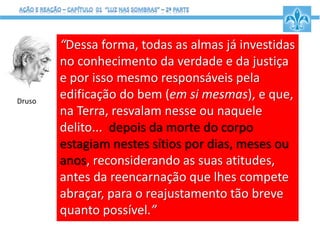 “Dessa forma, todas as almas já investidas
no conhecimento da verdade e da justiça
e por isso mesmo responsáveis pela
edificação do bem (em si mesmas), e que,
na Terra, resvalam nesse ou naquele
delito... depois da morte do corpo
estagiam nestes sítios por dias, meses ou
anos, reconsiderando as suas atitudes,
antes da reencarnação que lhes compete
abraçar, para o reajustamento tão breve
quanto possível.”
Druso
 