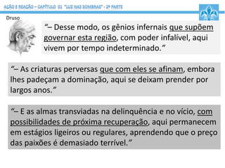 “– Desse modo, os gênios infernais que supõem
governar esta região, com poder infalível, aqui
vivem por tempo indeterminado.”
Druso
“– As criaturas perversas que com eles se afinam, embora
lhes padeçam a dominação, aqui se deixam prender por
largos anos.”
“– E as almas transviadas na delinquência e no vício, com
possibilidades de próxima recuperação, aqui permanecem
em estágios ligeiros ou regulares, aprendendo que o preço
das paixões é demasiado terrível.”
 
