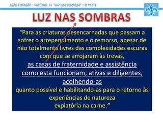 “Para as criaturas desencarnadas que passam a
sofrer o arrependimento e o remorso, apesar de
não totalmente livres das complexidades escuras
com que se arrojaram às trevas,
as casas de fraternidade e assistência
como esta funcionam, ativas e diligentes,
acolhendo-as
quanto possível e habilitando-as para o retorno às
experiências de natureza
expiatória na carne.”
 