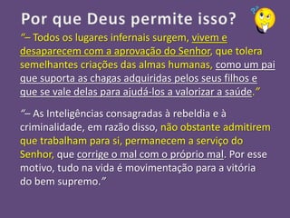 “– Todos os lugares infernais surgem, vivem e
desaparecem com a aprovação do Senhor, que tolera
semelhantes criações das almas humanas, como um pai
que suporta as chagas adquiridas pelos seus filhos e
que se vale delas para ajudá-los a valorizar a saúde.”
“– As Inteligências consagradas à rebeldia e à
criminalidade, em razão disso, não obstante admitirem
que trabalham para si, permanecem a serviço do
Senhor, que corrige o mal com o próprio mal. Por esse
motivo, tudo na vida é movimentação para a vitória
do bem supremo.”
 