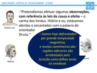 – Somos hoje defrontados
por grande tempestade
magnética,
e muitos caminheiros das
regiões inferiores são
arrebatados pelo
furacão como folhas secas
no vendaval.
Druso
-“Pretendíamos efetuar algumas observações,
com referência às leis de causa e efeito – o
carma dos hindus. Hilário e eu, estávamos
atentos e encantados com a palavra do
orientador
Druso.”
André Luiz
Hilário
 