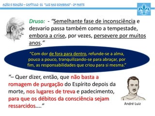 Druso: - “Semelhante fase de inconsciência e
desvario passa também como a tempestade,
embora a crise, por vezes, persevere por muitos
anos.”
“– Quer dizer, então, que não basta a
romagem de purgação do Espírito depois da
morte, nos lugares de treva e padecimento,
para que os débitos da consciência sejam
ressarcidos....”
“Com dor de fora para dentro, refunde-se a alma,
pouco a pouco, tranquilizando-se para abraçar, por
fim, as responsabilidades que criou para si mesma.”
André Luiz
 