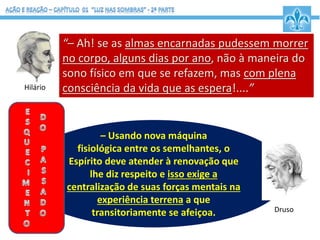 Druso: - “– Perfeitamente! O desespero vale por
demência a que as almas se atiram nas explosões
de incontinência e revolta. Não serve como
pagamento nos tribunais divinos.
– Usando nova máquina
fisiológica entre os semelhantes, o
Espírito deve atender à renovação que
lhe diz respeito e isso exige a
centralização de suas forças mentais na
experiência terrena a que
transitoriamente se afeiçoa. Druso
“– Ah! se as almas encarnadas pudessem morrer
no corpo, alguns dias por ano, não à maneira do
sono físico em que se refazem, mas com plena
consciência da vida que as espera!....”Hilário
 