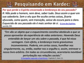 Por que perde o Espírito encarnado a lembrança do seu passado?
R: Não pode o homem, nem deve, saber tudo. Deus assim o quer em
sua sabedoria. Sem o véu que lhe oculta certas coisas, ficaria
ofuscado, como quem, sem transição, saísse do escuro para o claro.
Esquecido de seu passado ele é mais senhor de si. O Livro dos Espíritos,
questão 392.
“Em vão se objeta que o esquecimento constitui obstáculo a que se
possa aproveitar da experiência de vidas anteriores. Havendo Deus
entendido de lançar um véu sobre o passado, é que há nisso
vantagem. Com efeito, a lembrança traria gravíssimos
inconvenientes. Poderia, em certos casos, humilhar nos
singularmente, ou, então, exaltar nos o orgulho e, assim, entravar o
nosso livre-arbítrio. Em todas as circunstâncias, acarretaria inevitável
perturbação nas relações sociais.”
O Evangelho segundo o Espiritismo. Capítulo 5, item 11.
 