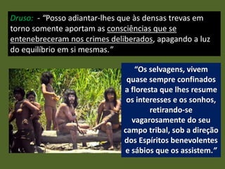 Druso: - “Posso adiantar-lhes que às densas trevas em
torno somente aportam as consciências que se
entenebreceram nos crimes deliberados, apagando a luz
do equilíbrio em si mesmas.”
“Os selvagens, vivem
quase sempre confinados
a floresta que lhes resume
os interesses e os sonhos,
retirando-se
vagarosamente do seu
campo tribal, sob a direção
dos Espíritos benevolentes
e sábios que os assistem.”
 