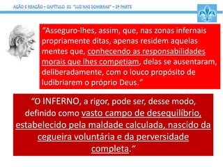 “Asseguro-lhes, assim, que, nas zonas infernais
propriamente ditas, apenas residem aquelas
mentes que, conhecendo as responsabilidades
morais que lhes competiam, delas se ausentaram,
deliberadamente, com o louco propósito de
ludibriarem o próprio Deus.”
“O INFERNO, a rigor, pode ser, desse modo,
definido como vasto campo de desequilíbrio,
estabelecido pela maldade calculada, nascido da
cegueira voluntária e da perversidade
completa.”
 