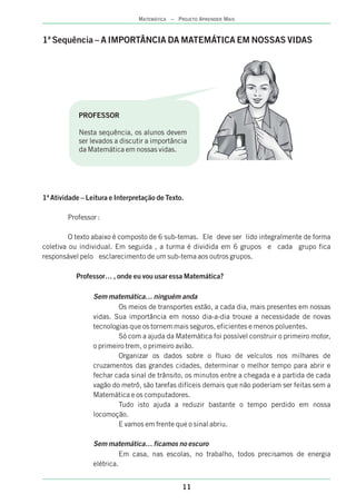 MATEMÁTICA – PROJETO APRENDER MAIS
11
1ª Sequência – A IMPORTÂNCIA DA MATEMÁTICA EM NOSSAS VIDAS
1ª Atividade – Leitura e Interpretação de Texto.
Professor :
O texto abaixo é composto de 6 sub-temas. Ele deve ser lido integralmente de forma
coletiva ou individual. Em seguida , a turma é dividida em 6 grupos e cada grupo fica
responsável pelo esclarecimento de um sub-tema aos outros grupos.
Professor… , onde eu vou usar essa Matemática?
Sem matemática… ninguém anda
Os meios de transportes estão, a cada dia, mais presentes em nossas
vidas. Sua importância em nosso dia-a-dia trouxe a necessidade de novas
tecnologias que os tornem mais seguros, eficientes e menos poluentes.
Só com a ajuda da Matemática foi possível construir o primeiro motor,
o primeiro trem, o primeiro avião.
Organizar os dados sobre o fluxo de veículos nos milhares de
cruzamentos das grandes cidades, determinar o melhor tempo para abrir e
fechar cada sinal de trânsito, os minutos entre a chegada e a partida de cada
vagão do metrô, são tarefas difíceis demais que não poderiam ser feitas sem a
Matemática e os computadores.
Tudo isto ajuda a reduzir bastante o tempo perdido em nossa
locomoção.
E vamos em frente que o sinal abriu.
Sem matemática… ficamos no escuro
Em casa, nas escolas, no trabalho, todos precisamos de energia
elétrica.
PROFESSOR
Nesta sequência, os alunos devem
ser levados a discutir a importância
da Matemática em nossas vidas.
 