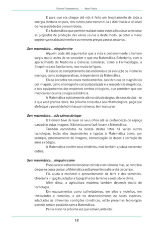 12
ENSINO FUNDAMENTAL – ANOS FINAIS
E para que ela chegue até nós é feito um levantamento de toda a
energia ofertada no país, dos custos para transmiti-la e distribuí-la e do nível
de necessidade dos consumidores.
É a Matemática que permite realizar todos esses cálculos e selecionar
as propostas de produção das várias usinas e deste modo, se obter a maior
segurança no abastecimento e os menores preços para os usuários.
Sem matemática… ninguém vive
Alguém pode até argumentar que a vida e posteriormente o homem
surgiu muito antes de se conceber o que era Matemática.Entretanto, com o
aparecimento da Medicina e Ciências correlatas, como a Farmacologia, a
Bioquímica e o Sanitarismo, isso muda de figura.
O estudo do comportamento das endemias e da evolução de inúmeras
doenças, como as degenerativas, é dependente da Matemática.
Ela se encontra nos novos medicamentos, nas técnicas de diagnóstico
por imagem, como a tomografia computadorizada e a ressonância magnética,
e nos equipamentos dos modernos centros cirúrgicos, que permitem que um
médico realize uma cirurgia à distância.
A Matemática está presente até no cálculo do grau de seus óculos - se
é que você precisa deles. Na próxima consulta a seu oftalmologista, peça que
ele troque o painel de letrinhas por números; tem mais a ver.
Sem matemática… não saímos do lugar
O Homem teve de levar os seus olhos até as profundezas do espaço
para obter estas imagens. Não teria como fazê-lo sem a Matemática.
Também escondidas na beleza destas fotos há várias outras
tecnologias, todas elas dependentes e ligadas à Matemática como, por
exemplo, processamento de imagens, comunicação de dados e correção de
erros e códigos.
A Matemática contém seus mistérios, mas também ajuda a desvendar
outros.
Sem matemática… ninguém come
Pode parecer estranho temperar comida com números mas, ao contrário
do que se possa pensar, a Matemática está presente no dia-a-dia do campo.
Ela ajuda a melhorar o aproveitamento da terra e das sementes,
otimizar a irrigação, adaptar a topografia dos terrenos e a estudar o clima.
Além disso, a agricultura moderna também depende muito de
tecnologia.
Em equipamentos como colheitadeiras, em silos e moinhos, em
fertilizantes e remédios, e até no desenvolvimento de novas espécies,
adaptadas às diferentes condições climáticas, estão presentes tecnologias
que não seriam possíveis sem a Matemática.
Pense nisso na próxima vez que estiver jantando.
 