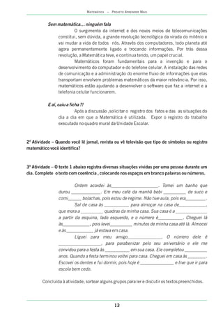13
MATEMÁTICA – PROJETO APRENDER MAIS
Sem matemática… ninguém fala
O surgimento da internet e dos novos meios de telecomunicações
constitui, sem dúvida, a grande revolução tecnológica da virada do milênio e
vai mudar a vida de todos nós. Através dos computadores, todo planeta até
agora permanentemente ligado e trocando informações. Por trás dessa
revolução, a Matemática teve, e continua tendo, um papel crucial.
Matemáticos foram fundamentais para a invenção e para o
desenvolvimento do computador e do telefone celular. A instalação das redes
de comunicação e a administração do enorme fluxo de informações que elas
transportam envolvem problemas matemáticos da maior relevância. Por isso,
matemáticos estão ajudando a desenvolver o software que faz a internet e a
telefonia celular funcionarem.
E aí, caiu a ficha ?!
Após a discussão ,solicitar o registro dos fatos e das as situações do
dia a dia em que a Matemática é utilizada. Expor o registro do trabalho
executado no quadro mural da Unidade Escolar.
2ª Atividade – Quando você lê jornal, revista ou vê televisão que tipo de símbolos ou registro
matemático você identifica?
3ª Atividade – O texto 1 abaixo registra diversas situações vividas por uma pessoa durante um
dia. Complete o texto com coerência , colocando nos espaços em branco palavras ou números.
Ontem acordei às_____________________. Tomei um banho que
durou _____________. Em meu café da manhã bebi __________ de suco e
comi______ bolachas, pois estou de regime. Não tive aula, pois era_________.
Saí de casa às ___________ para almoçar na casa de____________,
que mora a __________ quadras da minha casa. Sua casa é a ______________
a partir da esquina, lado esquerdo, e o número é___________. Cheguei lá
às____________, pois levei__________ minutos de minha casa até lá. Almocei
e às ____________ já estava em casa.
Liguei para meu amigo_______________, O número dele é
___________________, para parabenizar pelo seu aniversário e ele me
convidou para a festa às ___________ em sua casa. Ele completou __________
anos. Quando a festa terminou voltei para casa. Cheguei em casa às ________.
Escovei os dentes e fui dormir, pois hoje é _______________ e tive que ir para
escola bem cedo.
Concluída à atividade, sortear alguns grupos para ler e discutir os textos preenchidos.
 