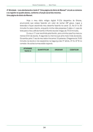 14
ENSINO FUNDAMENTAL – ANOS FINAIS
4ª Atividade – Leia atentamente o texto II “Uma página do diário de Manoel” circule os números
e os registre no quadro abaixo, conforme a função social dos mesmos.
Uma página do diário de Manoel.
Hoje o meu rádio relógio digital P-23z despertou às 6horas,
anunciando que estava fazendo um calor de rachar 28º graus. Ligue a
televisão e fiquei assistindo meu desenho favorito no canal 13. As 6 h e 30
minutos fui para o banho, enquanto minha mãe preparava 2 pães e 1 copo de
leite para o meu café da manhã. A Kombi escolar chegou às 7h10 minutos.
Eu sou o 1º a ser recolhido pela Kombi, pois a minha casa fica mais ou
menos 6 km da escola. A segunda é a menina que acho mais linda da escola.
Ela sentou pela 1ª vez do meu lado e trocamos 10 palavras. Chegamos às 7h30
minutos na escola e nos separamos na bagunça das 5ª séries, 6ª A e 6ª B no
corredor. As outras turmas estão viajando.
TEXTO II
QUANTIFICAR
ATIVIDADE
ORDENAR CODIFICAR
 