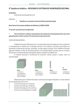 15
MATEMÁTICA – PROJETO APRENDER MAIS
2ª Seqüência didática – REVENDO O SISTEMA DE NUMERAÇÃO DECIMAL
Conteúdos:
Sistema de Numeração Decimal
Objetivos:
• Trabalhar os conceitos iniciais do Sistema de Numeração
Descritores Curriculares da Matriz de Referência SAEPE-2008
4ª série/5º ano do Ensino Fundamental
? D13-reconhecer e utilizar características do sistema de numeração decimal, tais como
agrupamentos e trocas na base 10 e principio do valor posicional.
TEXTO INTRODUTÓRIO:
O Material Dourado (Montessori) é rico para desenvolver atividades de ensino referente
a compreensão do sistema de numeração decimal e de métodos utilizados para efetuar as
operações fundamentais (adição, subtração, multiplicação e divisão). Com o Material Dourado
algumas relações numéricas abstratas passam a ter representação concreta para as crianças,
facilitando a compreensão das operações e passos utilizados nos algoritmos.
O material Dourado é constituído de cubinhos, barras, placas e cubão, como na
representação:
Observamos que o material dourado é constituído de regras baseadas no nosso sistema
de numeração decimal, como:
? O cubo é formado por 10 placas;
? A placa é formada por 10 barras;
? A barra é formada por 10 cubinhos;
O cubinho é considerado a unidade
Cubo
1 milhar ou
10 centenas ou
100 dezenas ou
1000 unidades
Placa
1 centena ou
10 dezenas ou
100 unidades
Barra
1 dezenas ou
10 unidades
Cubinho
1 dezenas ou
10 unidades
 