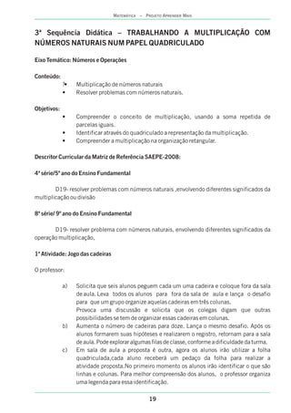 19
MATEMÁTICA – PROJETO APRENDER MAIS
3ª Sequência Didática – TRABALHANDO A MULTIPLICAÇÃO COM
NÚMEROS NATURAIS NUM PAPEL QUADRICULADO
Eixo Temático: Números e Operações
Conteúdo:
?• Multiplicação de números naturais
• Resolver problemas com números naturais.
Objetivos:
• Compreender o conceito de multiplicação, usando a soma repetida de
parcelas iguais.
• Identificar através do quadriculado a representação da multiplicação.
• Compreender a multiplicação na organização retangular.
Descritor Curricular da Matriz de Referência SAEPE-2008:
4ª série/5º ano do Ensino Fundamental
D19- resolver problemas com números naturais ,envolvendo diferentes significados da
multiplicação ou divisão
8ª série/ 9º ano do Ensino Fundamental
D19- resolver problema com números naturais, envolvendo diferentes significados da
operação multiplicação,
1ª Atividade: Jogo das cadeiras
O professor:
a) Solicita que seis alunos peguem cada um uma cadeira e coloque fora da sala
de aula. Leva todos os alunos para fora da sala de aula e lança o desafio
para que um grupo organize aquelas cadeiras em três colunas.
Provoca uma discussão e solicita que os colegas digam que outras
possibilidades se tem de organizar essas cadeiras em colunas.
b) Aumenta o número de cadeiras para doze. Lança o mesmo desafio. Após os
alunos formarem suas hipóteses e realizarem o registro, retornam para a sala
de aula. Pode explorar algumas filas de classe, conforme a dificuldade da turma.
c) Em sala de aula a proposta é outra, agora os alunos irão utilizar a folha
quadriculada,cada aluno receberá um pedaço da folha para realizar a
atividade proposta.No primeiro momento os alunos irão identificar o que são
linhas e colunas. Para melhor compreensão dos alunos, o professor organiza
uma legenda para essa identificação.
 