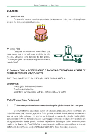DESAFIOS
3º- Cozinhar um bolo
Como medir os onze minutos necessários para cozer um bolo, com dois relógios de
areia de 8 e 5 minutos respectivamente.
4º- Moeda Falsa
Deseja-se encontrar uma moeda falsa que
pesa menos que o normal entre um total de oito
moedas, utilizando uma balança de dois pratos.
Quantas pesagens são necessárias para encontrar a
moeda falsa?
4ª- Seqüência Didática: DESENVOLVENDO O RACIOCÍNIO COMBINATÓRIO A PARTIR DE
NOÇÕES DO PRINCÍPIO MULTIPLICATIVO.
EIXO TEMÁTICO - ESTATISTICA, PROBABILIDADE E COMBINATÓRIA
CONTEÚDOS:
Introdução a Análise Combinatória
Princípio Multiplicativo
Descritores Curriculares da Matriz de Referência SAEPE-2008
8ª série/9º ano do Ensino Fundamental:
? D35-resolver problema elementar envolvendo o princípio fundamental da contagem.
É comum observar a dúvida de alunos em situações onde precisa fazer escolhas de um
objeto de desejo (cor, tamanho, tipo, etc). Esse tipo de atitude dos alunos pode ser explorada na
sala de aula pelo professor, no sentido de introduzir a noção de cálculo combinatório,
compreensão de Árvore de Possibilidades e verificação do Princípio Multiplicativo existente em
situações-problema desse gênero. Portanto, importantes estratégias como: a construção de
modelos de Árvore de Possibilidades, a resolução de problemas do cotidiano e uso de
tratamento da informação são elementos que fazem parte desse modelo de atividade.
22
ENSINO FUNDAMENTAL – ANOS FINAIS
 