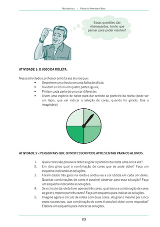 ATIVIDADE 1: O JOGO DA ROLETA.
Nessa atividade o professor solicita aos alunos que:
• Desenhem um círculo em uma folha de ofício;
• Dividam o círculo em quatro partes iguais;
• Pintem cada parte de uma cor diferente;
• Usem uma espécie de haste para dar sentido ao ponteiro da roleta (pode ser
um lápis, que vai indicar a seleção de cores, quando for girado. Use o
imaginário)
ATIVIDADE 2 - PERGUNTAS QUE O PROFESSOR PODE APRESENTAR PARA OS ALUNOS:
1. Quais cores são possíveis obter ao girar o ponteiro da roleta uma única vez?
2. Em dois giros qual a combinação de cores que se pode obter? Faça um
esquema indicando as soluções.
3. Foram dados três giros na roleta e anotou-se a cor obtida em cada um deles.
Quantas combinações de cores é possível observar para essa situação? Faça
um esquema indicando as soluções;
4. Se o círculo da roleta tiver apenas três cores, qual seria a combinação de cores
ao girar o mesmo por três vezes? Faça um esquema para indicar as soluções.
5. Imagine agora o círculo da roleta com duas cores. Ao girar o mesmo por cinco
vezes sucessivas, que combinação de cores é possível obter como respostas?
Elabore um esquema para indicar as soluções.
23
MATEMÁTICA – PROJETO APRENDER MAIS
Essas questões são
interessantes, tenho que
pensar para poder resolver!
 