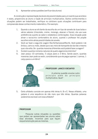 24
ENSINO FUNDAMENTAL – ANOS FINAIS
6. Apresentar outras questões (verificar dos alunos)
A construção e representação da árvore de possibilidades para um evento que acontece
n vezes, proporciona ao aluno a noção de princípio multiplicativo. Outros conhecimentos e
situações podem ser trabalhados, verifique no cotidiano quais situações contribuem para
compreensão desse conhecimento matemático. Por exemplo:
1. Quando o aluno se vê diante da escolha de um tipo de sorvete de duas bolas e
vários sabores (chocolate, creme, morango, abacaxi e flocos), ela usa suas
preferências quanto ao sabor e estabelece combinações. Essa situação pode
ativar o raciocínio combinatório do aluno, quando o professor lhe propõe
escolher entre várias possibilidades de sorvete.
2. Você vai fazer a seguinte viagem Recife/Itamaracá/Recife. Você poderá ir de
ônibus, carro ou moto, desde que o seu meio de transporte da ida não o mesmo
que o da volta. De quantas maneiras diferentes você poderá fazer a viagem?
3. Existem quantos números naturais de quatro algarismos distintos?
4. Jean possui 10 camisetas, 5 calças jeans e 3 tênis. Sendo assim, quantas
maneiras Jean pode se vestir, considerando que ele pegue apenas 1 camisa, 1
calça jeans e um tênis?
5. Certo alfabeto consiste em apenas três letras A, B e C. Nesse alfabeto, uma
palavra é uma sequência de não mais que três letras. Quantas palavras
poderemos escrever com esse alfabeto?
PROFESSOR LANCE O DESAFIO!
A próxima questão envolve outro
p r i n c í p i o a l é m d o p r i n c i p i o
multiplicativo. Qual?
PROFESSOR
Pesquise outras situações ou questões
que podem ser apresentadas aos alunos sobre
essa atividade. Incentive para que façam
esquema/solução para as mesmas.
 