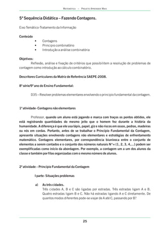 25
MATEMÁTICA – PROJETO APRENDER MAIS
5ª Sequência Didática – Fazendo Contagens.
Eixo Temático-Tratamento da Informação
Conteúdo
• Contagens
• Principio combinatório
• Introdução a análise combinatória
Objetivos:
Reflexão, análise e fixação de critérios que possibilitem a resolução de problemas de
contagem como introdução ao cálculo combinatório.
Descritores Curriculares da Matriz de Referência SAEPE-2008.
8ª série/9º ano do Ensino Fundamental:
D35 – Resolver problemas elementares envolvendo o principio fundamental da contagem.
1ª atividade- Contagens não elementares
Professor, quando um aluno está jogando e marca com traços os pontos obtidos, ele
está registrando quantidades do mesmo jeito que o homem fez durante a história da
humanidade. A diferença é que ele usa lápis, papel, giz e não riscos em ossos, pedras, madeiras
ou nós em cordas. Portanto, antes de se trabalhar o Princípio Fundamental da Contagem,
apresente situações envolvendo contagens não elementares e estratégias de enfrentamento
matemático. Contagens elementares, por correspondência biunívoca entre o conjunto de
elementos a serem contados e o conjunto dos números naturais N*= {1, 2, 3, 4,...} podem ser
exemplificadas como início da abordagem. Por exemplo, a contagem um a um dos alunos da
classe e também por filas organizadas com o mesmo número de alunos.
2ª atividade – Princípio Fundamental da Contagem
I parte- Situações problemas
a) As três cidades.
Três cidades A, B e C são ligadas por estradas. Três estradas ligam A e B.
Quatro estradas ligam B e C. Não há estradas ligando A e C diretamente. De
quantos modos diferentes pode-se viajar de A até C, passando por B?
 