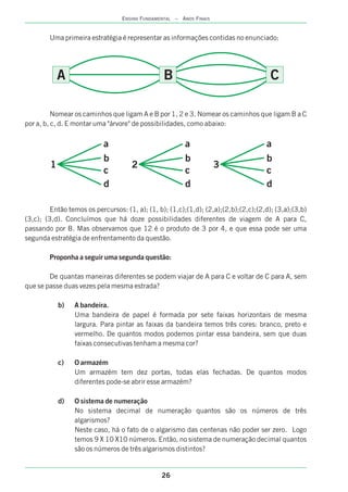 26
ENSINO FUNDAMENTAL – ANOS FINAIS
Uma primeira estratégia é representar as informações contidas no enunciado:
Nomear os caminhos que ligam A e B por 1, 2 e 3. Nomear os caminhos que ligam B a C
por a, b, c, d. E montar uma "árvore" de possibilidades, como abaixo:
Então temos os percursos: (1, a); (1, b); (1,c);(1,d); (2,a);(2,b);(2,c);(2,d); (3,a);(3,b)
(3,c); (3,d). Concluímos que há doze possibilidades diferentes de viagem de A para C,
passando por B. Mas observamos que 12 é o produto de 3 por 4, e que essa pode ser uma
segunda estratégia de enfrentamento da questão.
Proponha a seguir uma segunda questão:
De quantas maneiras diferentes se podem viajar de A para C e voltar de C para A, sem
que se passe duas vezes pela mesma estrada?
b) A bandeira.
Uma bandeira de papel é formada por sete faixas horizontais de mesma
largura. Para pintar as faixas da bandeira temos três cores: branco, preto e
vermelho. De quantos modos podemos pintar essa bandeira, sem que duas
faixas consecutivas tenham a mesma cor?
c) O armazém
Um armazém tem dez portas, todas elas fechadas. De quantos modos
diferentes pode-se abrir esse armazém?
d) O sistema de numeração
No sistema decimal de numeração quantos são os números de três
algarismos?
Neste caso, há o fato de o algarismo das centenas não poder ser zero. Logo
temos 9 X 10 X10 números. Então, no sistema de numeração decimal quantos
são os números de três algarismos distintos?
A B C
1
a
b
c
d
2
a
b
c
d
3
a
b
c
d
 