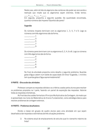 27
MATEMÁTICA – PROJETO APRENDER MAIS
Neste caso, além do fato do algarismo das centenas não poder ser zero existe a
restrição que impõe que os algarismos sejam distintos. Então temos:
____ x ____ x ____ = _____
Em seguida, proponha a seguinte questão: Da quantidade encontrada,
quantos números são ímpares? Quantos são pares?
Sugestão
Os números ímpares terminam com os algarismos 1, 3, 5, 7 e 9. Logo os
números com três algarismos são da forma.
_____,_____, 1
_____,_____, 3
_____,_____, 5
_____,_____, 7
_____,_____, 9
Os números pares terminam com os algarismos 0, 2, 4, 6 e 8. Logo os números
com três algarismos são da forma:
_____,_____, 0
_____,_____, 2
_____,_____, 4
_____,_____, 6
_____,_____, 8
No final da atividade proponha como desafio o seguinte problema: Quantas
gotas d'água cabem num balde de capacidade 20 litros? Sugestão, 1 mililitro
tem quantas gotas d'água aproximadamente?
II PARTE – Discussão das atividades
Professor compare as respostas obtidas e os critérios usados pelos alunos para resolver
os problemas propostos na I parte, fazendo um painel de exposição das respostas. Valorize
todas as respostas e tentativas.
Ao final das discussões formalize o Principio Multiplicativo da Contagem, do modo que
é apresentado nos livros de Matemática do Ensino Fundamental, como estratégia básica para
resolver problemas de contagem extensos.
III PARTE – Problemas desafiadores
Divida a classe em grupos de quatro alunos para uma atividade em que sejam
desafiados a dar respostas e estimativas de três situações problema:
1) No sistema atual de emplacamento de veículos qual é o tamanho máximo da
frota?
 