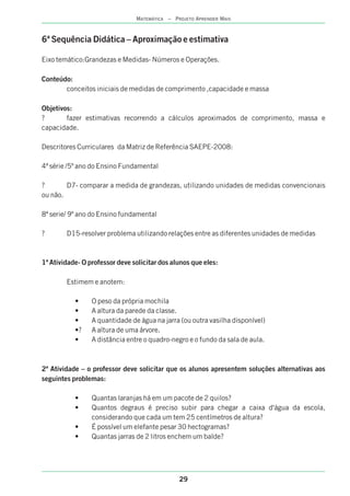 29
MATEMÁTICA – PROJETO APRENDER MAIS
6ª Sequência Didática – Aproximação e estimativa
Eixo temático:Grandezas e Medidas- Números e Operações.
Conteúdo:
conceitos iniciais de medidas de comprimento ,capacidade e massa
Objetivos:
? fazer estimativas recorrendo a cálculos aproximados de comprimento, massa e
capacidade.
Descritores Curriculares da Matriz de Referência SAEPE-2008:
4ª série /5º ano do Ensino Fundamental
? D7- comparar a medida de grandezas, utilizando unidades de medidas convencionais
ou não.
8ª serie/ 9º ano do Ensino fundamental
? D15-resolver problema utilizando relações entre as diferentes unidades de medidas
1ª Atividade- O professor deve solicitar dos alunos que eles:
Estimem e anotem:
• O peso da própria mochila
• A altura da parede da classe.
• A quantidade de água na jarra (ou outra vasilha disponível)
•? A altura de uma árvore.
• A distância entre o quadro-negro e o fundo da sala de aula.
2ª Atividade – o professor deve solicitar que os alunos apresentem soluções alternativas aos
seguintes problemas:
• Quantas laranjas há em um pacote de 2 quilos?
• Quantos degraus é preciso subir para chegar a caixa d'água da escola,
considerando que cada um tem 25 centímetros de altura?
• É possível um elefante pesar 30 hectogramas?
• Quantas jarras de 2 litros enchem um balde?
 