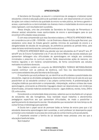 APRESENTAÇÃO
A Secretaria de Educação, ao assumir o compromisso de assegurar a todos(as) os(as)
estudantes o direito à educação pública de qualidade social, vem desenvolvendo um conjunto
de ações com vistas à melhoria da qualidade do ensino na rede pública, de forma a garantir o
acesso, a permanência e a terminalidade nos diversos níveis e modalidades de ensino aos que
neles ingressem, com resultados bem sucedidos.
Nessa direção, uma das prioridades da Secretaria de Educação de Pernambuco é
oferecer aos(as) estudantes novas oportunidades de ensino e aprendizagens para os que
encontram dificuldades nesse processo.
É com essa compreensão que essa Secretaria elaborou o PROJETO APRENDER MAIS,
em consonância com a LDB – 9394/96 – Lei de Diretrizes e Bases da Educação Nacional, que
estabelece como dever do Estado garantir padrões mínimos de qualidade do ensino e a
obrigatoriedade de estudos de recuperação, de preferência paralelos ao período letivo, para
casos de baixo rendimento escolar, como política educacional.
O PROJETO APRENDER MAIS visa atender aos (as) estudantes da 4ª série/5º ano, 8ª
série/9º ano do Ensino Fundamental e do 3º ano do Ensino Médio das escolas estaduais que
apresentam defasagem e/ou dificuldades de aprendizagens em relação aos conteúdos
ministrados e prescritos no currículo escolar. Serão desenvolvidas ações de reensino, em
horários regulares e em horários complementares, de forma concomitante aos estudos
realizados no cotidiano da escola.
Este Caderno contém um conjunto de ORIENTAÇÕES TEÓRICO METODOLÓGICAS
visando contribuir com as práticas de docência, com foco nos descritores/conteúdos
curriculares estabelecidos pela Secretaria de Educação.
É importante que você professor (a), ao identificar as dificuldades e possibilidades dos
estudantes, organize as atividades pedagógicas desenvolvendo dinâmicas de sala de aula que
possibilitem ao (a) estudante construir o seu próprio conhecimento. A problematização de
situações didáticas que estimulem a compreensão, interpretação, análise e síntese das novas
aprendizagens, priorizando as diferentes linguagens devem ser desenvolvidas com dinâmicas
diversificadas, utilizando materiais existentes na escola – jogos didáticos, revista, livros, DVD e
CD, entre outros.
Considerando a complexidade desse processo, sabemos que os resultados em um grupo
de estudantes não são homogêneos. Essa realidade requer trabalhos e atendimentos
pedagógicos específicos aos que apresentam dificuldades, de modo a possibilitar o
aperfeiçoamento do desempenho escolar. Há estudantes que necessitam de mais tempo ou de
outras formas e metodologia para aprender.
A Escola tem o papel social de promover todas as formas de ensino para que o (a)
estudante desenvolva aprendizagens bem sucedidas, e você professor (a) desempenha papel
primordial como mediador no processo de construção do conhecimento junto ao estudante.
É importante envolver a família do (a) estudante nesse processo uma vez que a
educação é tarefa de todos.
Bom trabalho!
DANILO CABRAL
Secretário de Educação do Estado
 