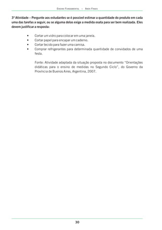 30
ENSINO FUNDAMENTAL – ANOS FINAIS
3ª Atividade – Pergunte aos estudantes se é possível estimar a quantidade do produto em cada
uma das tarefas a seguir, ou se alguma delas exige a medida exata para ser bem realizada. Eles
devem justificar a resposta:
• Cortar um vidro para colocar em uma janela.
• Cortar papel para encapar um caderno.
• Cortar tecido para fazer uma camisa.
• Comprar refrigerantes para determinada quantidade de convidados de uma
festa.
Fonte: Atividade adaptada da situação proposta no documento “Orientações
didáticas para o ensino de medidas no Segundo Ciclo”, do Governo da
Província de Buenos Aires, Argentina, 2007.
 