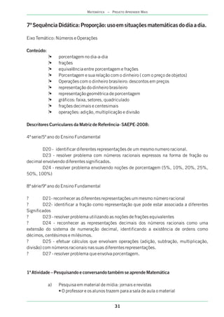 31
MATEMÁTICA – PROJETO APRENDER MAIS
7ª Sequência Didáti o em situações matemáticas do dia a dia.
Eixo Temático: Números e Operações
Conteúdo:
?• porcentagem no dia-a-dia
?• frações
?• equivalência entre porcentagem e frações
?• Porcentagem e sua relação com o dinheiro ( com o preço de objetos)
?• Operações com o dinheiro brasileiro: descontos em preços
?• representação do dinheiro brasileiro
?• representação geométrica de porcentagem
?• gráficos: faixa, setores, quadriculado
?• frações decimais e centesimais
?• operações: adição, multiplicação e divisão
Descritores Curriculares da Matriz de Referência- SAEPE-2008:
4ª serie/5º ano do Ensino Fundamental
D20 - identificar diferentes representações de um mesmo numero racional.
D23 - resolver problema com números racionais expressos na forma de fração ou
decimal envolvendo diferentes significados.
D24 - resolver problema envolvendo noções de porcentagem (5%, 10%, 20%, 25%,
50%, 100%)
8ª série/9º ano do Ensino Fundamental
? D21- reconhecer as diferentes representações um mesmo número racional
? D22- identificar a fração como representação que pode estar associada a diferentes
Significados
? D23 - resolver problema utilizando as noções de frações equivalentes
? D24 - reconhecer as representações decimais dos números racionais como uma
extensão do sistema de numeração decimal, identificando a existência de ordens como
décimos, centésimos e milésimos.
? D25 - efetuar cálculos que envolvam operações (adição, subtração, multiplicação,
divisão) com números racionais nas suas diferentes representações.
? D27 - resolver problema que envolva porcentagem.
1ª Atividade – Pesquisando e conversando também se aprende Matemática
a) Pesquisa em material de mídia: jornais e revistas
• O professor e os alunos trazem para a sala de aula o material
ca: Proporção: us
 