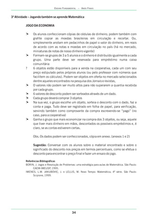 34
ENSINO FUNDAMENTAL – ANOS FINAIS
3ª Atividade – Jogando também se aprende Matemática
JOGO DA ECONOMIA
?• Os alunos confeccionam cópias de cédulas de dinheiro; podem também com
grafite copiar as moedas brasileiras em circulação e recortar. Ou,
simplesmente anotam em pedacinhos de papel o valor do dinheiro, em reais
de acordo com as notas e moedas em circulação no país (há no mercado,
miniaturas de notas de nosso dinheiro vigente)
?• grupos de 3 a 5 alunos e o dinheiro é distribuído igualmente a cada
grupo. Uma parte deve ser reservada para empréstimo numa caixa
comunitária
? 6 objetos estão disponíveis para a venda na cooperativa, cada um com seu
preço estipulado pelos próprios alunos (ou pelo professor com números que
facilitem os cálculos). Podem ser objetos em oferta no mercado selecionados
dentre aqueles encontrados na pesquisa dos Jornais e revistas,
?• O valores não podem ser muito altos para não superarem a quantia recebida
por cada grupo.
?• 6 valores de desconto podem ser sorteados através de um dado.
?• Cada grupo deverá comprar 3 objetos
?• Na sua vez, o grupo escolhe um objeto, sorteia o desconto com o dado, faz a
conta e paga. Tudo deve ser registrado em folha de papel, para verificação,
servindo também como comprovante da compra escrevendo-se “pago” (no
caso, para a cooperativa)
?• Ganha o grupo que mais economizar na compra dos 3 objetos, ou seja, aquele
que tiver mais dinheiro em mãos, descontados os possíveis empréstimos e, é
claro, se as contas estiverem certas.
Obs. Os dados podem ser confeccionados, cópia em anexo. (anexos 1 e 2)
Sugestão: Conversar com os alunos sobre o material encontrado e sobre o
significado do desconto nos preços em termos percentuais, como se efetua o
desconto para encontrar o preço final e fazer um ensaio do jogo.
Referências Bibliográficas
BORIN, J. Jogos e Resolução de Problemas: uma estratégia para aulas de Matemática. São Paulo:
CAEM-IMEUSP, 1995.
IMENES, L.M. JAKUBOVIC, J. e LELLIS, M. Novo Tempo: Matemática, 4ª série. São Paulo:
Scipione, 1999.
Formam-se
 