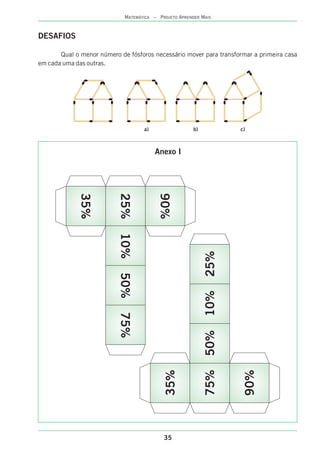 35
MATEMÁTICA – PROJETO APRENDER MAIS
DESAFIOS
Qual o menor número de fósforos necessário mover para transformar a primeira casa
em cada uma das outras.
a) b) c)
35%
25%
90%
10%50%75%
90%
75%
35%
50%10%25%
Anexo I
 