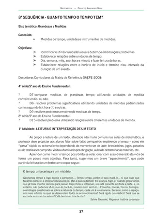 37
MATEMÁTICA – PROJETO APRENDER MAIS
8ª SEQUÊNCIA - QUANTO TEMPO O TEMPO TEM?
Eixo temático: Grandezas e Medidas
Conteúdo:
• Medidas de tempo, unidades e instrumentos de medidas.
Objetivos:
?• Identificar e utilizar unidades usuais de tempo em situações problemas.
?• Estabelecer relações entre unidades de tempo:
?• Dia, semana, mês, ano, hora e minuto e fazer leitura de horas.
?• Estabelecer relações entre o horário de início e termino e/ou intervalo da
duração de um evento.
Descritores Curriculares da Matriz de Referência SAEPE-2008:
4ª série/5º ano do Ensino Fundamental:
? D7-comparar medidas de grandezas tempo utilizando unidades de medida
convencionais, ou não.
? D8- resolver problemas significativos utilizando unidades de medidas padronizadas
como: segundo (s), hora (h) e outras.
? D9-resolver problemas envolvendo medidas de tempo.
8ª série/9º ano do Ensino Fundamental:
? D15-resolver problema utilizando relações entre diferentes unidades de medida.
1ª Atividade. LEITURA E INTERPRETAÇÃO DE UM TEXTO
Ao propor a leitura de um texto, atividade não muito comum nas aulas de matemática, o
professor deve propiciar aos alunos falar sobre fatos corriqueiros envolvendo o tempo – como ele
“passa” rápido ou se torna lento dependendo do momento ser de lazer, brincadeiras, jogos, passeios
oudetarefaasercumprida,visitasafamiliaresporobrigação,aulasdedeterminadasmatérias,etc.
Aprender como medir o tempo possibilita se relacionar com essa dimensão da vida de
forma um pouco mais objetiva. Para tanto, sugerimos um breve “aquecimento”, que pode
partir da leitura de um texto como o que segue:
O tempo: uma certeza e um mistério
Ganhamos tempo e logo depois o perdemos... Temos tempo, porém é para matá-lo... O que quer que
façamos com ele, é impossível esquecê-lo. Mas o que é o tempo? Ele avança, foge, e, quando gostaríamos
que já fosse manhã, demora para passar. Caprichoso e inflexível, ele está presente em toda a parte, e, no
entanto, não podemos vê-lo, ouvi-lo, tocá-lo, prová-lo nem senti-lo... Filósofos, poetas, físicos, biólogos,
cosmólogos questionam-se sobre a natureza do tempo, cada um à sua maneira. Será ele, como o espaço,
um meio infinito no qual se desenrolam todos os acontecimentos? Será rígido ou elástico? Será que se
esconde no curso dos astros? Está dentro ou fora de nós?
Sylvie Baussier, Pequena história do tempo
 