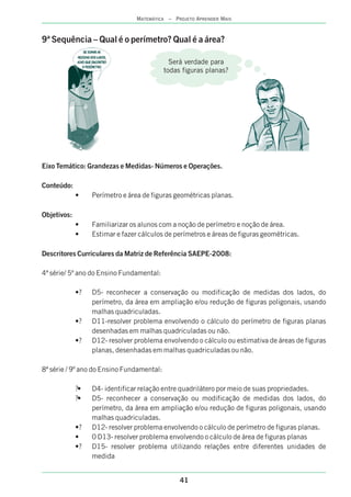 41
MATEMÁTICA – PROJETO APRENDER MAIS
9ª Sequência – Qual é o perímetro? Qual é a área?
Eixo Temático: Grandezas e Medidas- Números e Operações.
Conteúdo:
• Perímetro e área de figuras geométricas planas.
Objetivos:
• Familiarizar os alunos com a noção de perímetro e noção de área.
• Estimar e fazer cálculos de perímetros e áreas de figuras geométricas.
Descritores Curriculares da Matriz de Referência SAEPE-2008:
4ª série/ 5º ano do Ensino Fundamental:
•? D5- reconhecer a conservação ou modificação de medidas dos lados, do
perímetro, da área em ampliação e/ou redução de figuras poligonais, usando
malhas quadriculadas.
•? D11-resolver problema envolvendo o cálculo do perímetro de figuras planas
desenhadas em malhas quadriculadas ou não.
•? D12- resolver problema envolvendo o cálculo ou estimativa de áreas de figuras
planas, desenhadas em malhas quadriculadas ou não.
8ª série / 9º ano do Ensino Fundamental:
?• D4- identificar relação entre quadrilátero por meio de suas propriedades.
?• D5- reconhecer a conservação ou modificação de medidas dos lados, do
perímetro, da área em ampliação e/ou redução de figuras poligonais, usando
malhas quadriculadas.
•? D12- resolver problema envolvendo o cálculo de perímetro de figuras planas.
• 0 D13- resolver problema envolvendo o cálculo de área de figuras planas
•? D15- resolver problema utilizando relações entre diferentes unidades de
medida
Será verdade para
todas figuras planas?
 