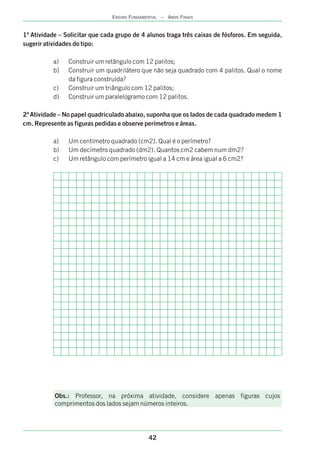 1ª Atividade – Solicitar que cada grupo de 4 alunos traga três caixas de fósforos. Em seguida,
sugerir atividades do tipo:
a) Construir um retângulo com 12 palitos;
b) Construir um quadrilátero que não seja quadrado com 4 palitos. Qual o nome
da figura construída?
c) Construir um triângulo com 12 palitos;
d) Construir um paralelogramo com 12 palitos.
2ª Atividade – No papel quadriculado abaixo, suponha que os lados de cada quadrado medem 1
cm. Represente as figuras pedidas e observe perímetros e áreas.
a) Um centímetro quadrado (cm2). Qual é o perímetro?
b) Um decímetro quadrado (dm2). Quantos cm2 cabem num dm2?
c) Um retângulo com perímetro igual a 14 cm e área igual a 6 cm2?
Obs.: Professor, na próxima atividade, considere apenas figuras cujos
comprimentos dos lados sejam números inteiros.
42
ENSINO FUNDAMENTAL – ANOS FINAIS
 