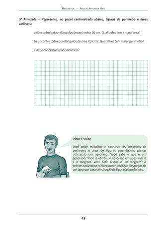 43
MATEMÁTICA – PROJETO APRENDER MAIS
3ª Atividade – Represente, no papel abaixo, figuras de perímetro e áreas
variáveis:
a) Encontre todos retângulos de perímetro 16 cm. Qual deles tem a maior área?
b) Encontre todos os retângulos de área 20 cm2. Qual deles tem maior perímetro?
c) Que conclusões podemos tirar?
centimetrado
PROFESSOR
Você pode trabalhar e construir os conceitos de
perímetro e área de figuras geométricas planas
utilizando um geoplano. Você sabe o que é um
geoplano? Você já utilizou o geoplano em suas aulas?
E o tangram. Você sabe o que é um tangram? A
próxima atividade explora a manipulação das peças de
um tangram para construção de figuras geométricas.
 