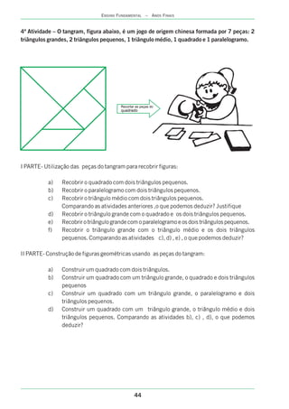 44
ENSINO FUNDAMENTAL – ANOS FINAIS
4ª Atividade – O tangram, figura abaixo, é um jogo de origem chinesa formada por 7 peças: 2
triângulos grandes, 2 triângulos pequenos, 1 triângulo médio, 1 quadrado e 1 paralelogramo.
I PARTE- Utilização das peças do tangram para recobrir figuras:
a) Recobrir o quadrado com dois triângulos pequenos.
b) Recobrir o paralelogramo com dois triângulos pequenos.
c) Recobrir o triângulo médio com dois triângulos pequenos.
Comparando as atividades anteriores ,o que podemos deduzir? Justifique
d) Recobrir o triângulo grande com o quadrado e os dois triângulos pequenos.
e) Recobrir o triângulo grande com o paralelogramo e os dois triângulos pequenos.
f) Recobrir o triângulo grande com o triângulo médio e os dois triângulos
pequenos. Comparando as atividades c), d) , e) , o que podemos deduzir?
II PARTE- Construção de figuras geométricas usando as peças do tangram:
a) Construir um quadrado com dois triângulos.
b) Construir um quadrado com um triângulo grande, o quadrado e dois triângulos
pequenos
c) Construir um quadrado com um triângulo grande, o paralelogramo e dois
triângulos pequenos.
d) Construir um quadrado com um triângulo grande, o triângulo médio e dois
triângulos pequenos. Comparando as atividades b), c) , d), o que podemos
deduzir?
Recortar as peças do
quadrado
 