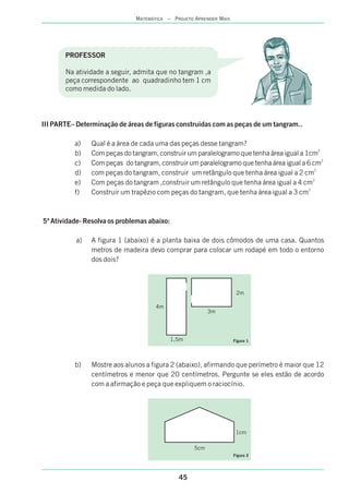 45
MATEMÁTICA – PROJETO APRENDER MAIS
PROFESSOR
Na atividade a seguir, admita que no tangram ,a
peça correspondente ao quadradinho tem 1 cm
como medida do lado.
III PARTE– Determinação de áreas de figuras construidas com as peças de um tangram..
a) Qual é a área de cada uma das peças desse tangram?
2
b) Com peças do tangram, construir um paralelogramo que tenha área igual a 1cm
2
c) Com peças do tangram, construir um paralelogramo que tenha área igual a 6 cm
2
d) com peças do tangram, construir um retângulo que tenha área igual a 2 cm
2
e) Com peças do tangram ,construir um retângulo que tenha área igual a 4 cm
2
f) Construir um trapézio com peças do tangram, que tenha área igual a 3 cm
a) A figura 1 (abaixo) é a planta baixa de dois cômodos de uma casa. Quantos
metros de madeira devo comprar para colocar um rodapé em todo o entorno
dos dois?
b) Mostre aos alunos a figura 2 (abaixo), afirmando que perímetro é maior que 12
centímetros e menor que 20 centímetros. Pergunte se eles estão de acordo
com a afirmação e peça que expliquem o raciocínio.
5ª Atividade- Resolva os problemas abaixo:
2m
4m
3m
1,5m Figura 1
1cm
Figura 2
5cm
 