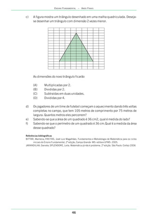 46
ENSINO FUNDAMENTAL – ANOS FINAIS
c) A figura mostra um triângulo desenhado em uma malha quadriculada. Deseja-
se desenhar um triângulo com dimensão 2 vezes menor.
As dimensões do novo triângulo ficarão
(A) Multiplicadas por 2.
(B) Divididas por 2.
(C) Subtraídas em duas unidades.
(D) Divididas por 4.
d) Os jogadores de um time de futebol começam o aquecimento dando três voltas
completas no campo, que tem 105 metros de comprimento por 75 metros de
largura. Quantos metros eles percorrem?
e) Sabendo-se que a área de um quadrado é 36 cm2, qual é medida do lado?
f) Sabendo-se que o perímetro de um quadrado é 36 cm.Qual é a medida da área
desse quadrado?
Referências bibliográficas
BITTAR, Marilena; FREITAS, José Luiz Magalhães. Fundamentos e Metodologia de Matemática para os ciclos
iniciais do Ensino Fundamental, 2ª edição, Campo Grande- MS- editora UFMS- 2005.
JARANDILHA, Daniela; SPLENDORE, Leila. Matemática já não é problema. 2ª edição. São Paulo: Cortez-2006
 