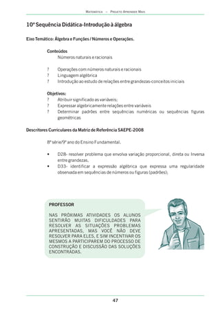 47
MATEMÁTICA – PROJETO APRENDER MAIS
10ª Sequência Didática-Introdução à álgebra
Eixo Temático: Álgebra e Funções / Números e Operações.
Conteúdos
Números naturais e racionais
? Operações com números naturais e racionais
? Linguagem algébrica
? Introdução ao estudo de relações entre grandezas-conceitos iniciais
Objetivos:
? Atribuir significado as variáveis;
? Expressar algebricamente relações entre variáveis
? Determinar padrões entre sequências numéricas ou sequências figuras
geométricas
Descritores Curriculares da Matriz de Referência SAEPE-2008
8ª série/9º ano do Ensino Fundamental.
• D28- resolver problema que envolva variação proporcional, direta ou Inversa
entre grandezas.
• D33- identificar a expressão algébrica que expressa uma regularidade
observada em sequências de números ou figuras (padrões);
PROFESSOR
NAS PRÓXIMAS ATIVIDADES OS ALUNOS
SENTIRÃO MUITAS DIFICULDADES PARA
RESOLVER AS SITUAÇÕES PROBLEMAS
APRESENTADAS, MAS VOCÊ NÃO DEVE
RESOLVER PARA ELES, E SIM INCENTIVAR OS
MESMOS A PARTICIPAREM DO PROCESSO DE
CONSTRUÇÃO E DISCUSSÃO DAS SOLUÇÕES
ENCONTRADAS.
 