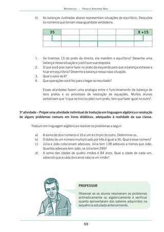 b) As balanças ilustradas abaixo representam situações de equilíbrio. Descubra
os números que tornam essa igualdade verdadeira.
1. Se tirarmos 15 do prato da direita, ela mantém o equilíbrio? Desenhe uma
balança nessa situação e justifique sua resposta.
2. O que você precisaria fazer no prato da esquerda para que a balança voltasse a
ficar em equilíbrio? Desenhe a balança nessa nova situação.
3. Qual o valor de X?
4. Que operações você fez para chegar ao resultado?
Essas atividades fazem uma analogia entre o funcionamento da balança de
dois pratos e os processos de resolução de equações. Muitos alunos
verbalizam que "o que se tira (ou põe) num prato, tem que fazer igual no outro".
5ª atividade – Propor uma atividade individual de tradução em linguagem algébrica e resolução
de alguns problemas comuns em livros didáticos, adequados à realidade da sua classe.
Traduzir em linguagem algébrica e resolver os problemas a seguir.
a) A soma de dois números é 16 e um é o triplo do outro. Determine-os.
b) O dobro de um número multiplicado por três é igual a 36. Qual é esse número?
c) Júlia e João colecionam adesivos. Júlia tem 138 adesivos a menos que João.
Quantos adesivos tem João, se Júlia tem 289?
d) A soma das idades de quatro irmãos é 84 anos. Qual a idade de cada um,
sabendo que a cada dois anos nascia um irmão?
35 X +15
PROFESSOR
Observar se os alunos resolveram os problemas
aritmeticamente ou algebricamente e verificar
quanto aproveitaram dos saberes adquiridos na
sequência estudada anteriormente.
53
MATEMÁTICA – PROJETO APRENDER MAIS
 